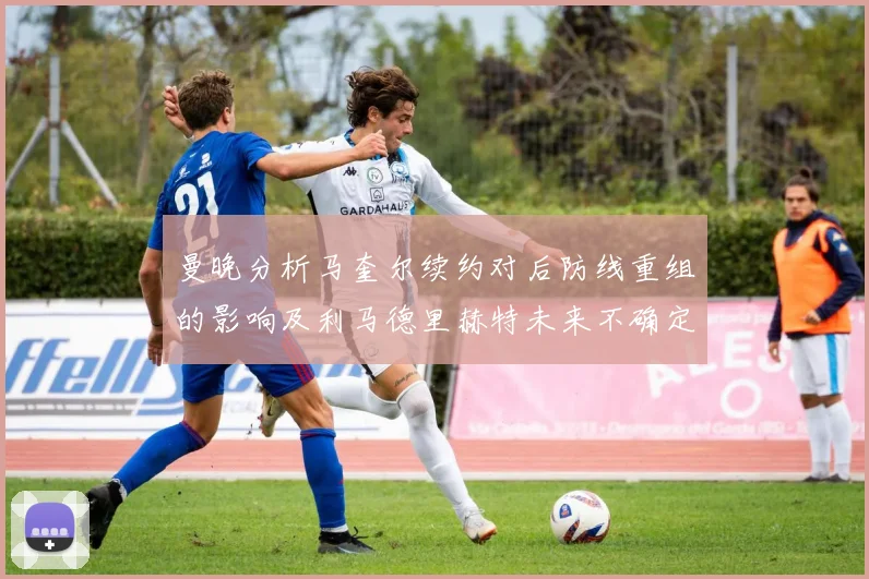曼晚分析马奎尔续约对后防线重组的影响及利马德里赫特未来不确定性