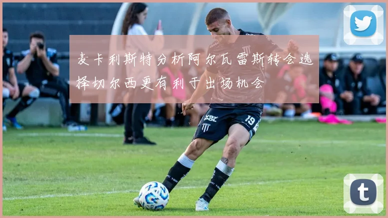 麦卡利斯特分析阿尔瓦雷斯转会选择切尔西更有利于出场机会