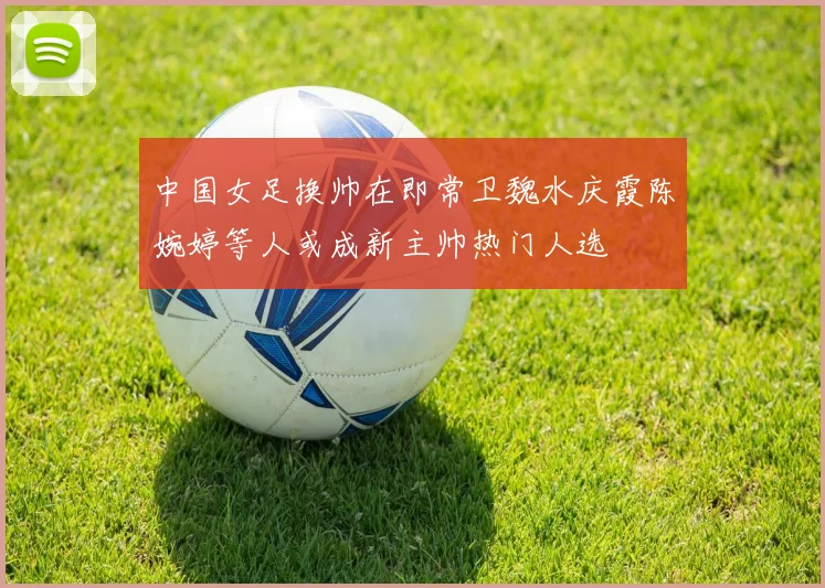 中国女足换帅在即常卫魏水庆霞陈婉婷等人或成新主帅热门人选