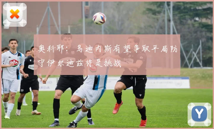 奥科耶：乌迪内斯有望争取平局防守伊尔迪兹将是挑战