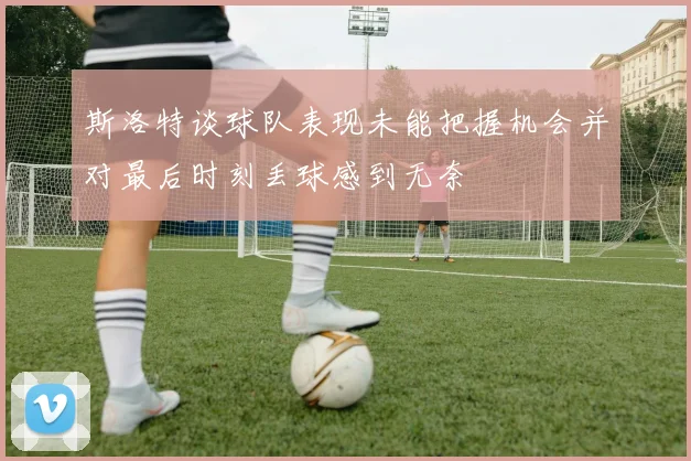 斯洛特谈球队表现未能把握机会并对最后时刻丢球感到无奈