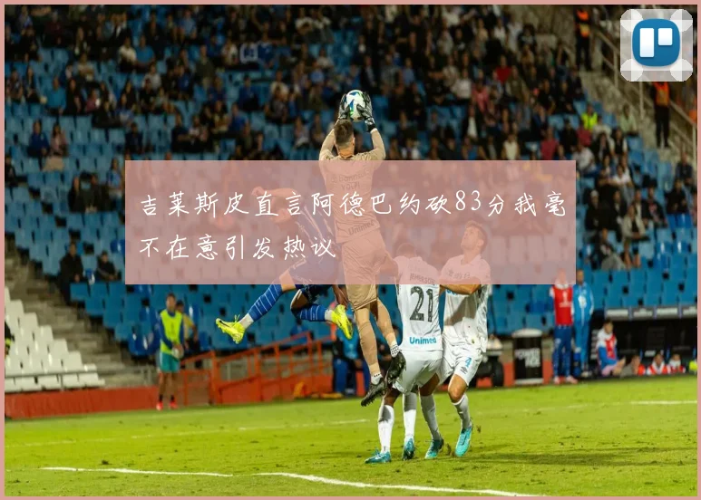 吉莱斯皮直言阿德巴约砍83分我毫不在意引发热议