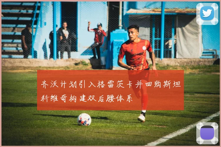 齐沃计划引入格雷茨卡并回购斯坦科维奇构建双后腰体系