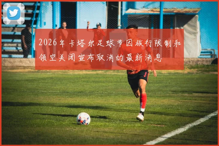 2026年卡塔尔足球节因旅行限制和领空关闭宣布取消的最新消息