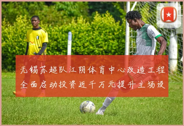 无锡苏超队江阴体育中心改造工程全面启动投资近千万元提升主场设施