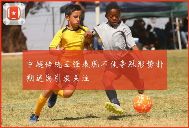 中超传统五强表现不佳争冠形势扑朔迷离引发关注