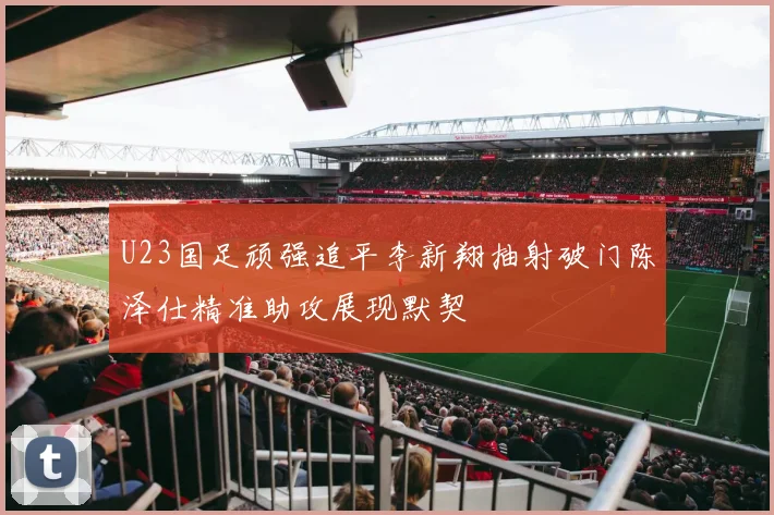 U23国足顽强追平李新翔抽射破门陈泽仕精准助攻展现默契