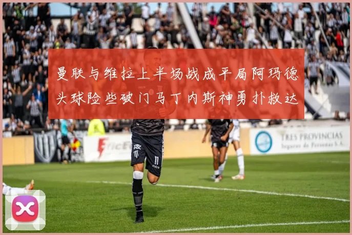 曼联与维拉上半场战成平局阿玛德头球险些破门马丁内斯神勇扑救达洛特错失良机