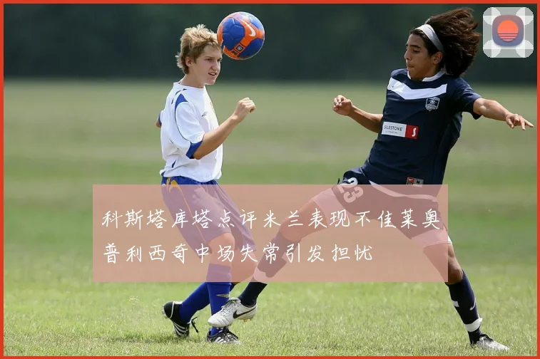 科斯塔库塔点评米兰表现不佳莱奥普利西奇中场失常引发担忧