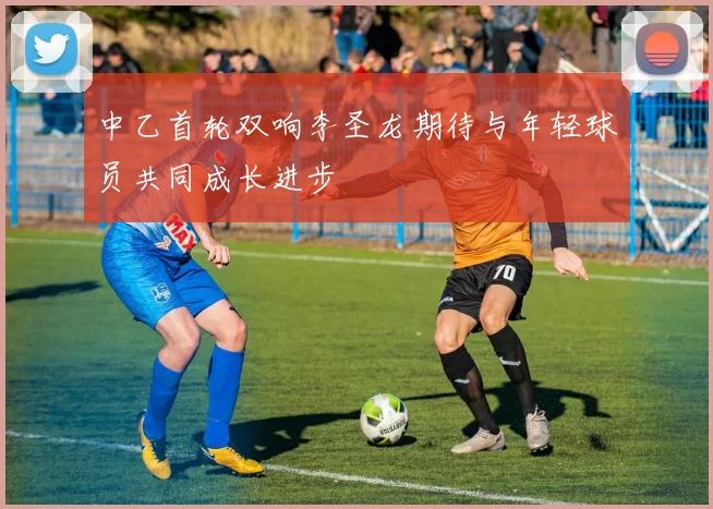 中乙首轮双响李圣龙期待与年轻球员共同成长进步