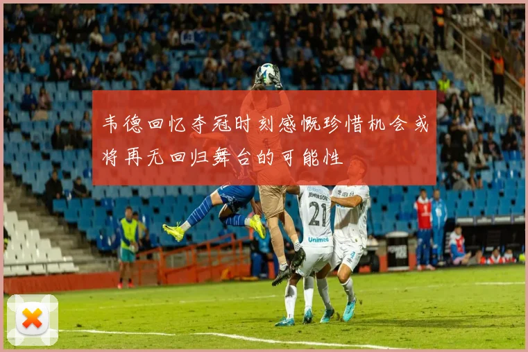韦德回忆夺冠时刻感慨珍惜机会或将再无回归舞台的可能性