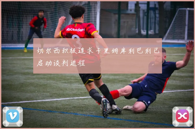 切尔西积极追求卡里姆库利巴利已启动谈判进程
