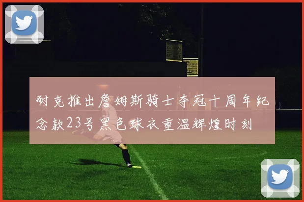 耐克推出詹姆斯骑士夺冠十周年纪念款23号黑色球衣重温辉煌时刻