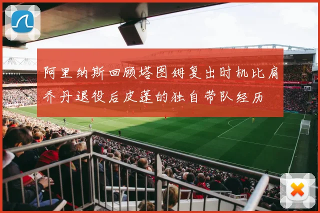 阿里纳斯回顾塔图姆复出时机比肩乔丹退役后皮蓬的独自带队经历