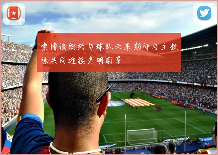 索博谈续约与球队未来期待与主教练共同迎接光明前景