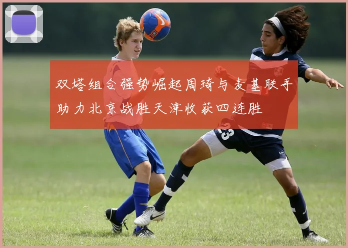 双塔组合强势崛起周琦与麦基联手助力北京战胜天津收获四连胜
