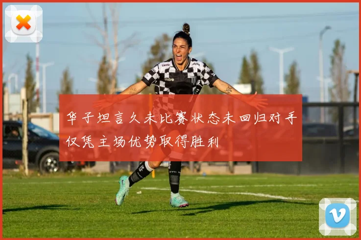 华子坦言久未比赛状态未回归对手仅凭主场优势取得胜利